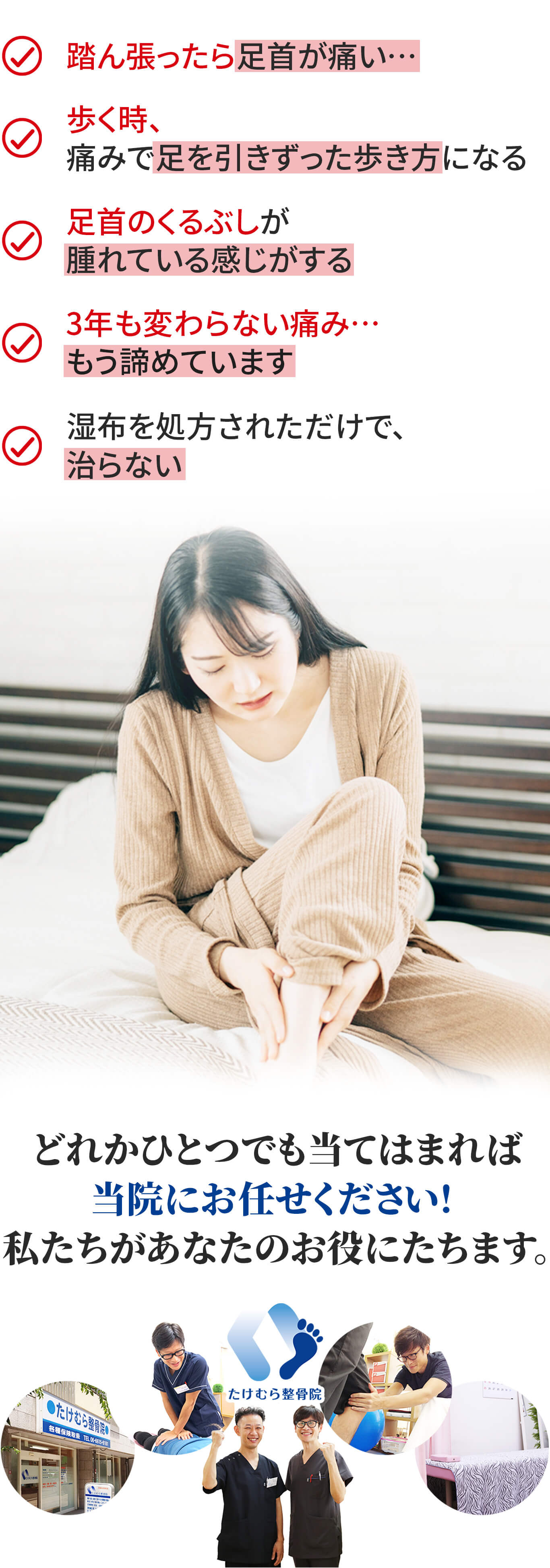 こんなお悩みありませんか？歩いてると足首が痛む。踏ん張ったら足首が痛い…。歩く時、痛みで足を引きずった歩き方になる。足首のくるぶしが腫れている感じがする。3年も変わらない痛み…もう諦めています。湿布を処方されただけで、治らない。どれかひとつでも当てはまれば当院にお任せください！私たちがあなたのお役に立ちます。